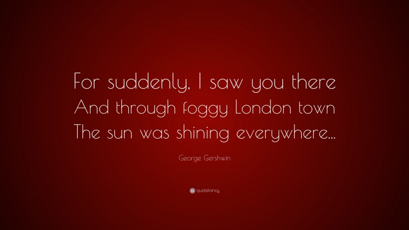 George Gershwin Quote: “For suddenly, I saw you there And through foggy London town The sun was shining everywhere...”