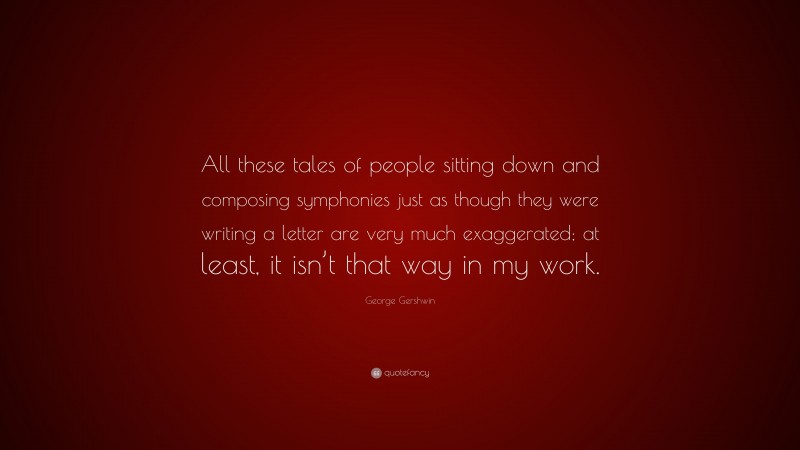 George Gershwin Quote: “All these tales of people sitting down and composing symphonies just as though they were writing a letter are very much exaggerated; at least, it isn’t that way in my work.”