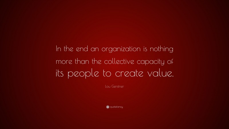 Lou Gerstner Quote: “In the end an organization is nothing more than the collective capacity of its people to create value.”
