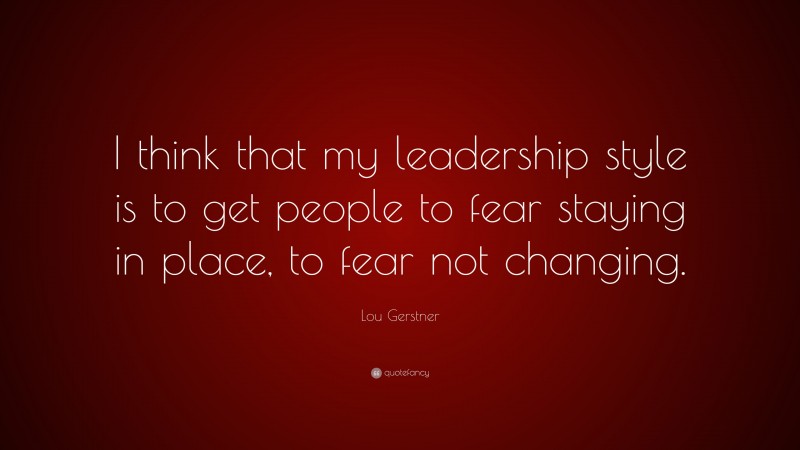 Lou Gerstner Quote: “I think that my leadership style is to get people to fear staying in place, to fear not changing.”