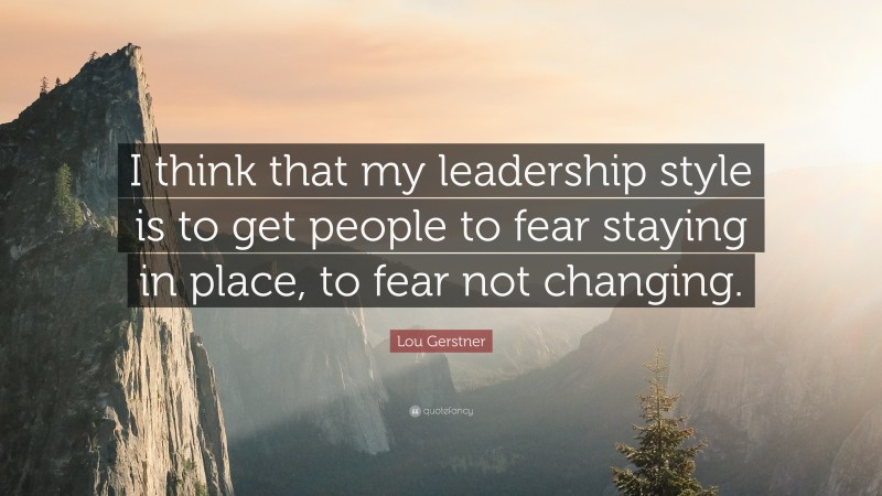 Lou Gerstner Quote: “I think that my leadership style is to get people to fear staying in place, to fear not changing.”