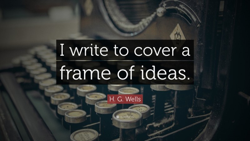H. G. Wells Quote: “I write to cover a frame of ideas.”