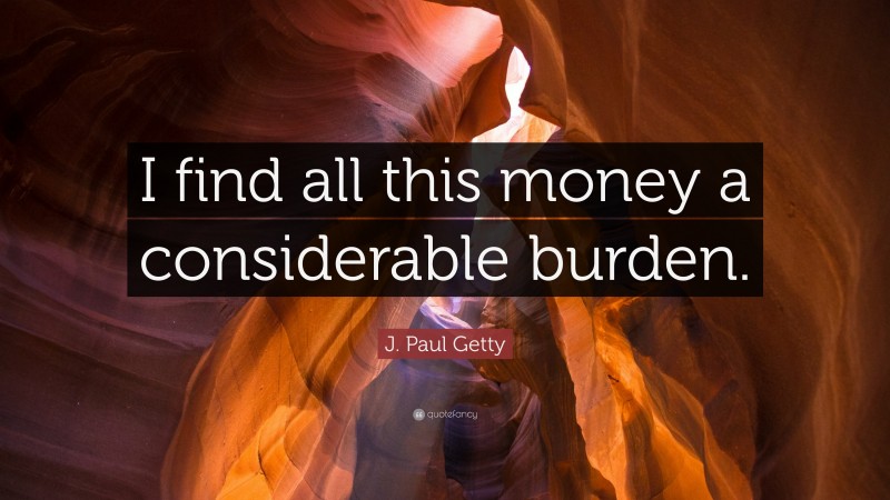 J. Paul Getty Quote: “I find all this money a considerable burden.”