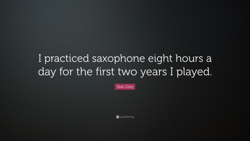 Stan Getz Quote: “I practiced saxophone eight hours a day for the first two years I played.”