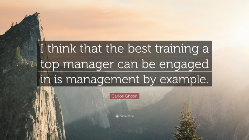 Carlos Ghosn Quote: “I think that the best training a top manager can be engaged in is management by example.”
