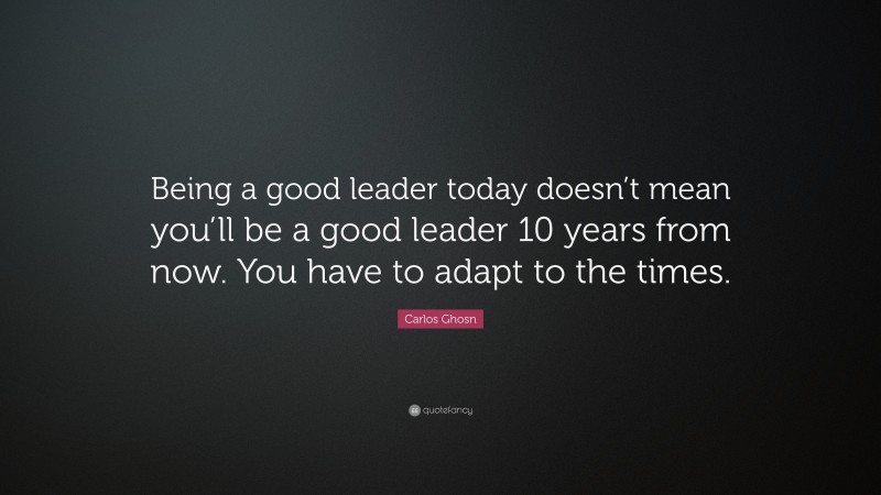 Carlos Ghosn Quote: “Being a good leader today doesn’t mean you’ll be a good leader 10 years from now. You have to adapt to the times.”