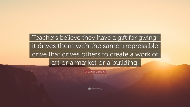 A. Bartlett Giamatti Quote: “Teachers believe they have a gift for giving; it drives them with the same irrepressible drive that drives others to create a work of art or a market or a building.”