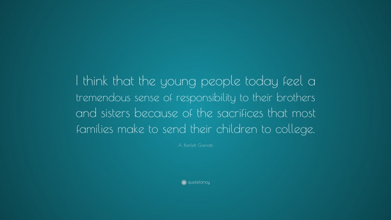 A. Bartlett Giamatti Quote: “I think that the young people today feel a tremendous sense of responsibility to their brothers and sisters because of the sacrifices that most families make to send their children to college.”