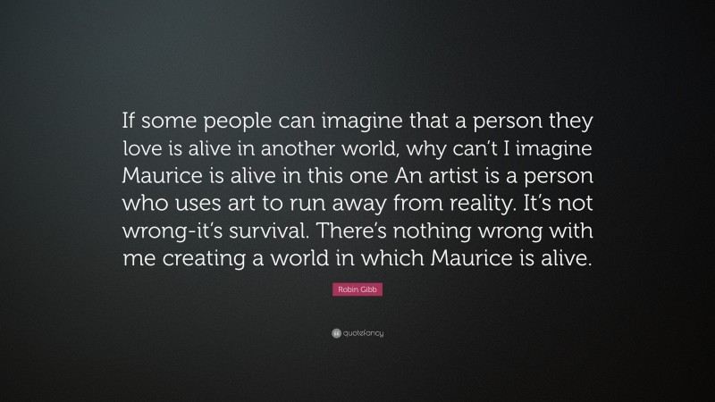 Robin Gibb Quote: “If some people can imagine that a person they love is alive in another world, why can’t I imagine Maurice is alive in this one An artist is a person who uses art to run away from reality. It’s not wrong-it’s survival. There’s nothing wrong with me creating a world in which Maurice is alive.”
