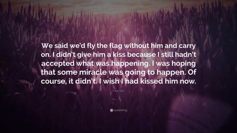 Robin Gibb Quote: “We said we’d fly the flag without him and carry on. I didn’t give him a kiss because I still hadn’t accepted what was happening. I was hoping that some miracle was going to happen. Of course, it didn’t. I wish I had kissed him now.”