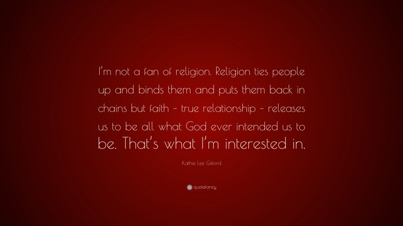 Kathie Lee Gifford Quote: “I’m not a fan of religion. Religion ties people up and binds them and puts them back in chains but faith – true relationship – releases us to be all what God ever intended us to be. That’s what I’m interested in.”