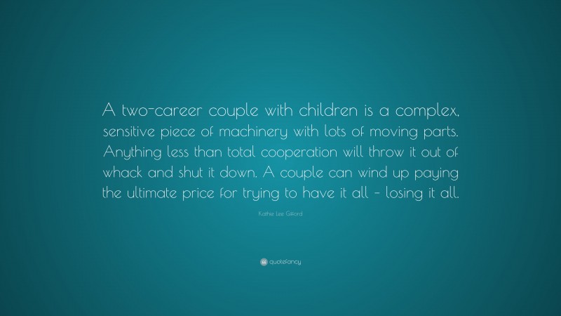 Kathie Lee Gifford Quote: “A two-career couple with children is a complex, sensitive piece of machinery with lots of moving parts. Anything less than total cooperation will throw it out of whack and shut it down. A couple can wind up paying the ultimate price for trying to have it all – losing it all.”