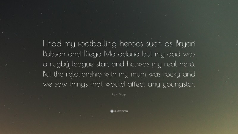 Ryan Giggs Quote: “I had my footballing heroes such as Bryan Robson and Diego Maradona but my dad was a rugby league star, and he was my real hero. But the relationship with my mum was rocky and we saw things that would affect any youngster.”
