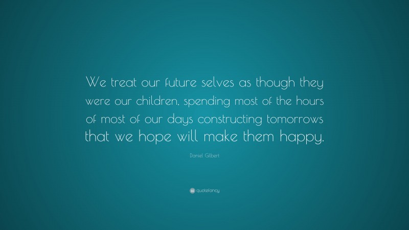 Daniel Gilbert Quote: “We treat our future selves as though they were our children, spending most of the hours of most of our days constructing tomorrows that we hope will make them happy.”