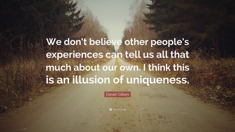 Daniel Gilbert Quote: “We don’t believe other people’s experiences can tell us all that much about our own. I think this is an illusion of uniqueness.”