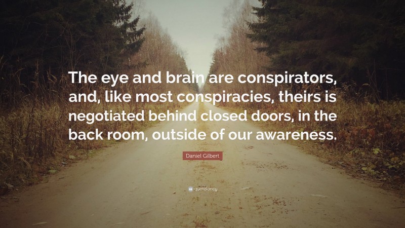 Daniel Gilbert Quote: “The eye and brain are conspirators, and, like most conspiracies, theirs is negotiated behind closed doors, in the back room, outside of our awareness.”