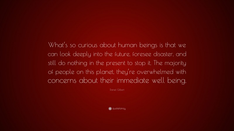Daniel Gilbert Quote: “What’s so curious about human beings is that we can look deeply into the future, foresee disaster, and still do nothing in the present to stop it. The majority of people on this planet, they’re overwhelmed with concerns about their immediate well being.”