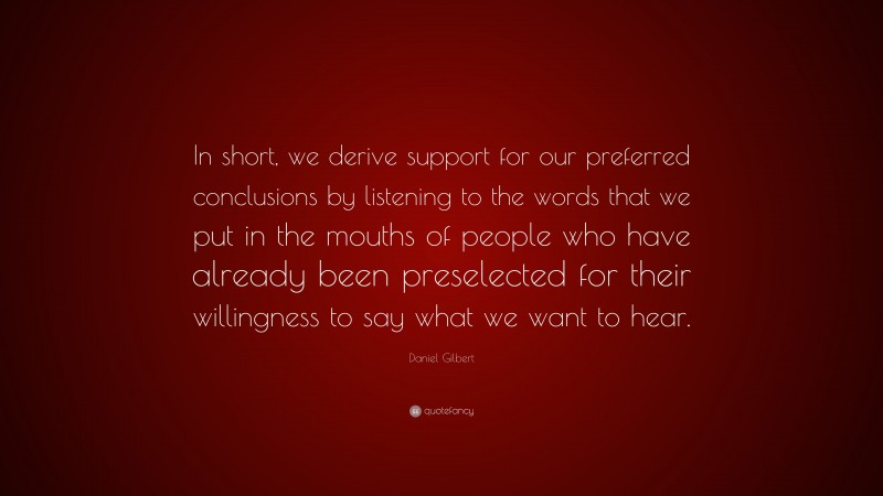 Daniel Gilbert Quote: “In short, we derive support for our preferred conclusions by listening to the words that we put in the mouths of people who have already been preselected for their willingness to say what we want to hear.”