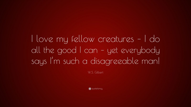 W.S. Gilbert Quote: “I love my fellow creatures – I do all the good I can – yet everybody says I’m such a disagreeable man!”