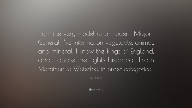W.S. Gilbert Quote: “I am the very model of a modern Major-General, I’ve information vegetable, animal, and mineral, I know the kings of England, and I quote the fights historical, From Marathon to Waterloo, in order categorical.”