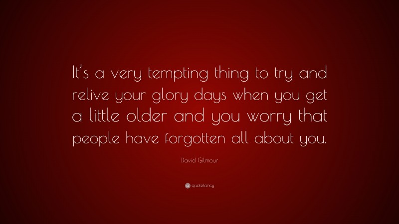 David Gilmour Quote: “It’s a very tempting thing to try and relive your glory days when you get a little older and you worry that people have forgotten all about you.”