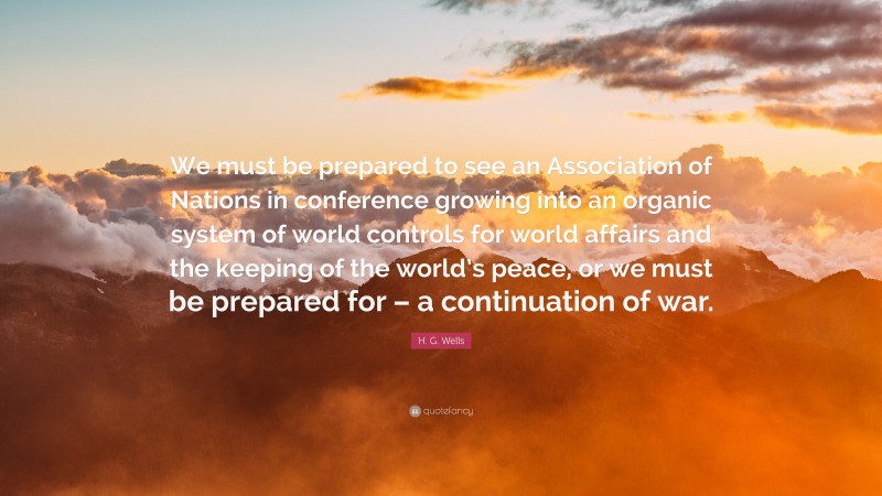 H. G. Wells Quote: “We must be prepared to see an Association of Nations in conference growing into an organic system of world controls for world affairs and the keeping of the world’s peace, or we must be prepared for – a continuation of war.”