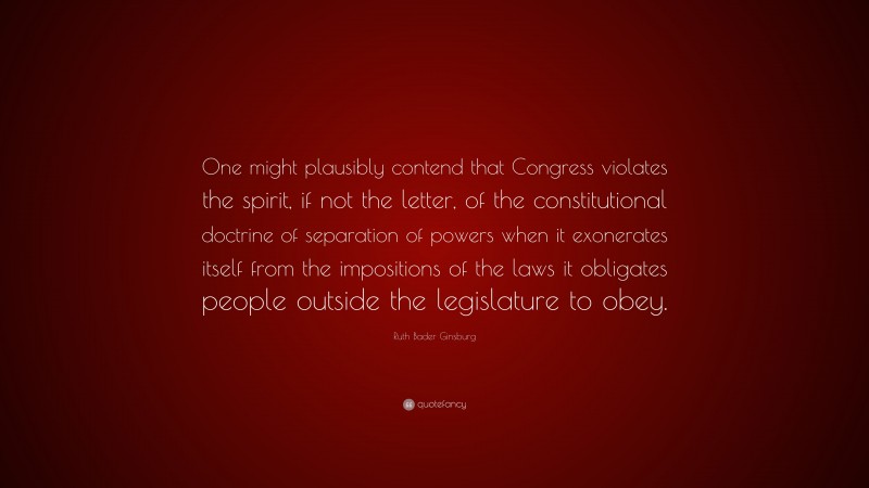 Ruth Bader Ginsburg Quote: “One might plausibly contend that Congress violates the spirit, if not the letter, of the constitutional doctrine of separation of powers when it exonerates itself from the impositions of the laws it obligates people outside the legislature to obey.”