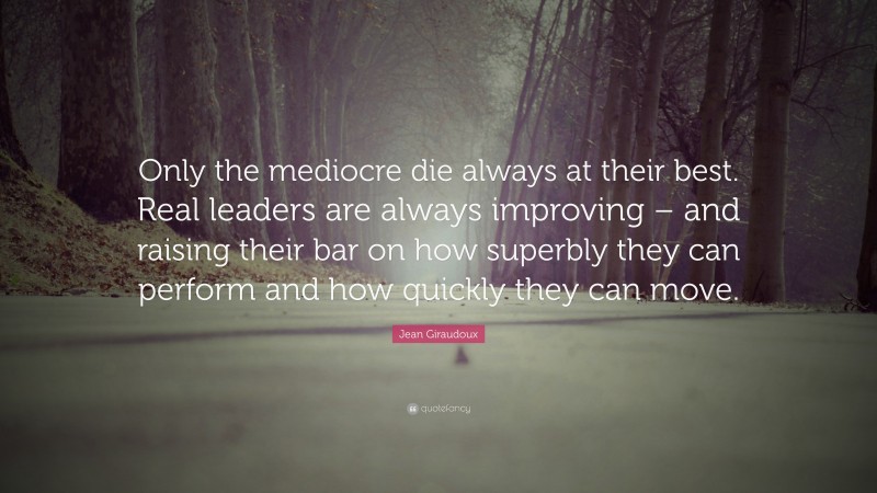 Jean Giraudoux Quote: “Only the mediocre die always at their best. Real leaders are always improving – and raising their bar on how superbly they can perform and how quickly they can move.”