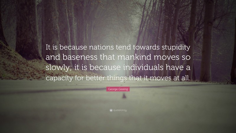 George Gissing Quote: “It is because nations tend towards stupidity and baseness that mankind moves so slowly; it is because individuals have a capacity for better things that it moves at all.”