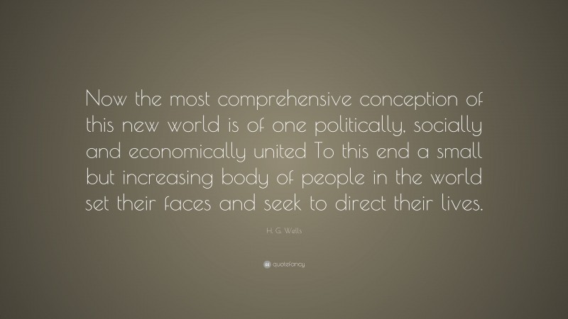 H. G. Wells Quote: “Now the most comprehensive conception of this new world is of one politically, socially and economically united To this end a small but increasing body of people in the world set their faces and seek to direct their lives.”