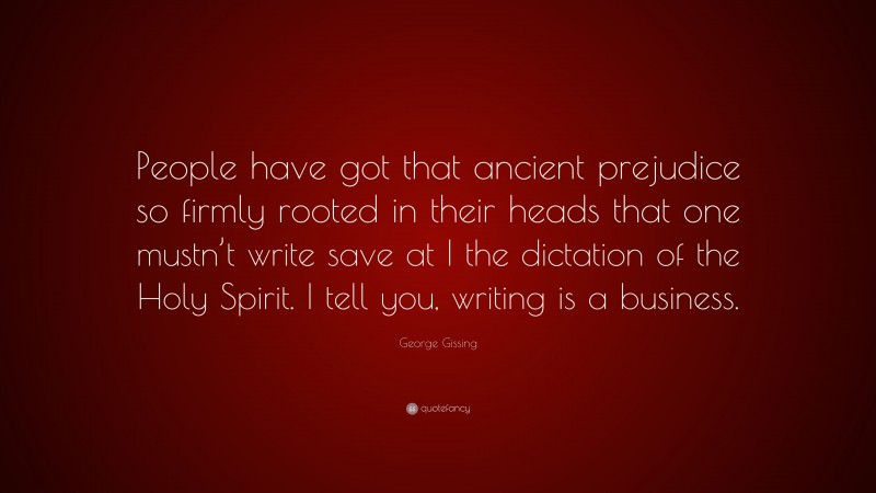 George Gissing Quote: “People have got that ancient prejudice so firmly rooted in their heads that one mustn’t write save at I the dictation of the Holy Spirit. I tell you, writing is a business.”