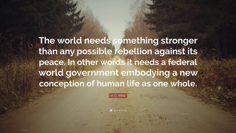 H. G. Wells Quote: “The world needs something stronger than any possible rebellion against its peace. In other words it needs a federal world government embodying a new conception of human life as one whole.”