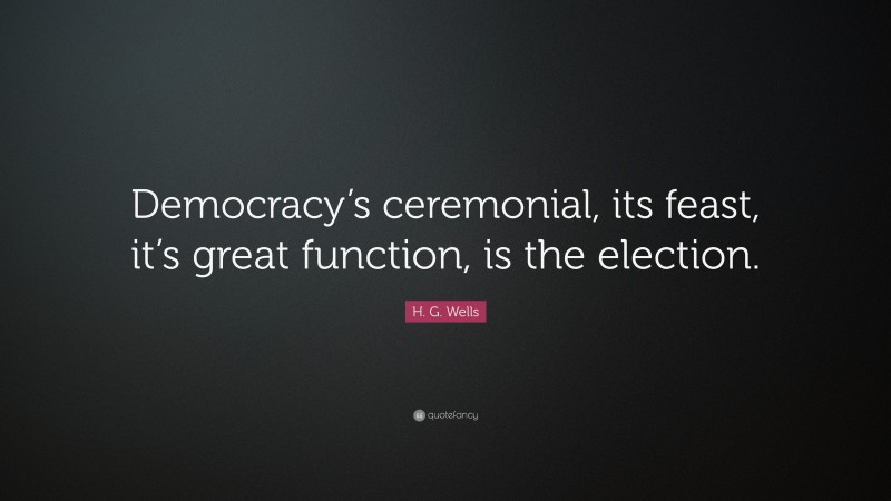 H. G. Wells Quote: “Democracy’s ceremonial, its feast, it’s great function, is the election.”