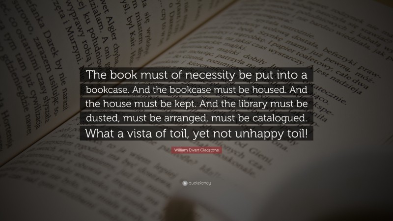 William Ewart Gladstone Quote: “The book must of necessity be put into a bookcase. And the bookcase must be housed. And the house must be kept. And the library must be dusted, must be arranged, must be catalogued. What a vista of toil, yet not unhappy toil!”