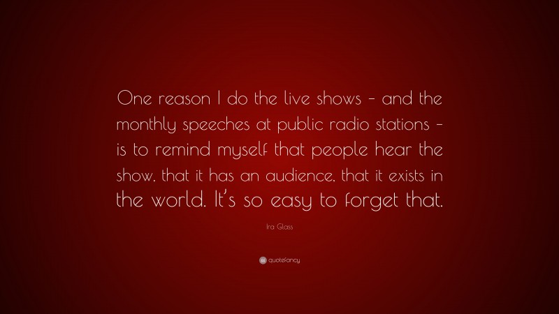 Ira Glass Quote: “One reason I do the live shows – and the monthly speeches at public radio stations – is to remind myself that people hear the show, that it has an audience, that it exists in the world. It’s so easy to forget that.”