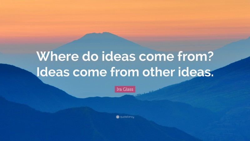 Ira Glass Quote: “Where do ideas come from? Ideas come from other ideas.”