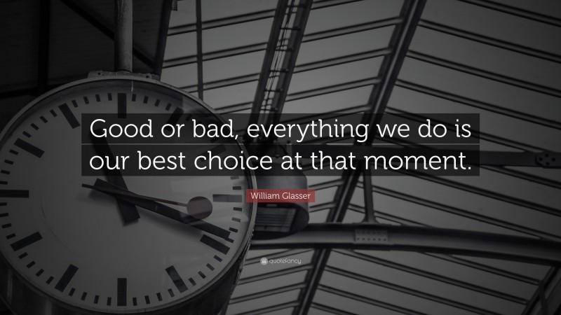 William Glasser Quote: “Good or bad, everything we do is our best choice at that moment.”