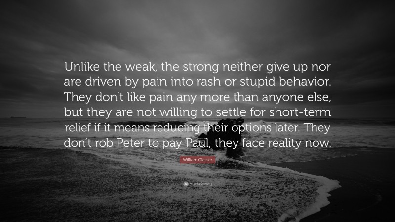 William Glasser Quote: “Unlike the weak, the strong neither give up nor are driven by pain into rash or stupid behavior. They don’t like pain any more than anyone else, but they are not willing to settle for short-term relief if it means reducing their options later. They don’t rob Peter to pay Paul, they face reality now.”