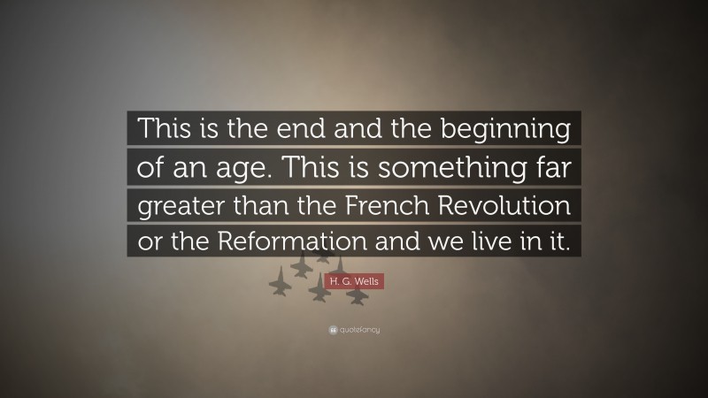 H. G. Wells Quote: “This is the end and the beginning of an age. This is something far greater than the French Revolution or the Reformation and we live in it.”