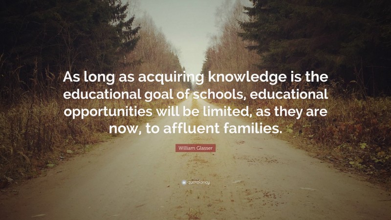 William Glasser Quote: “As long as acquiring knowledge is the educational goal of schools, educational opportunities will be limited, as they are now, to affluent families.”