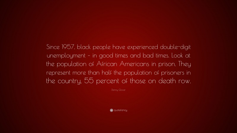Danny Glover Quote: “Since 1957, black people have experienced double-digit unemployment – in good times and bad times. Look at the population of African Americans in prison. They represent more than half the population of prisoners in the country, 55 percent of those on death row.”