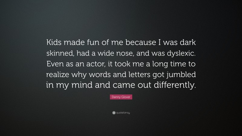 Danny Glover Quote: “Kids made fun of me because I was dark skinned, had a wide nose, and was dyslexic. Even as an actor, it took me a long time to realize why words and letters got jumbled in my mind and came out differently.”