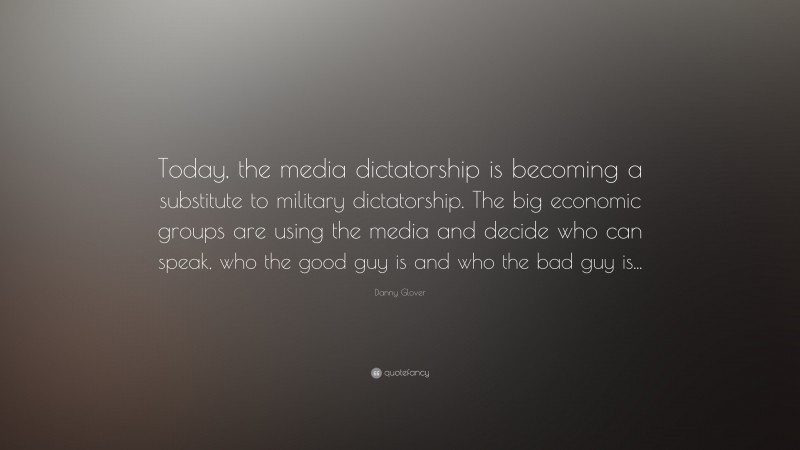 Danny Glover Quote: “Today, the media dictatorship is becoming a substitute to military dictatorship. The big economic groups are using the media and decide who can speak, who the good guy is and who the bad guy is...”