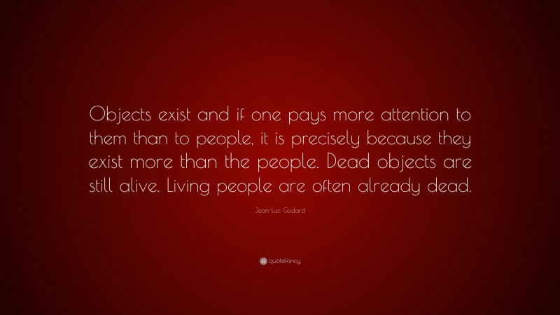 Jean-Luc Godard Quote: “Objects exist and if one pays more attention to them than to people, it is precisely because they exist more than the people. Dead objects are still alive. Living people are often already dead.”