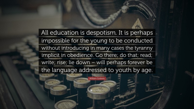 William Godwin Quote: “All education is despotism. It is perhaps impossible for the young to be conducted without introducing in many cases the tyranny implicit in obedience. Go there; do that; read; write; rise; lie down – will perhaps forever be the language addressed to youth by age.”