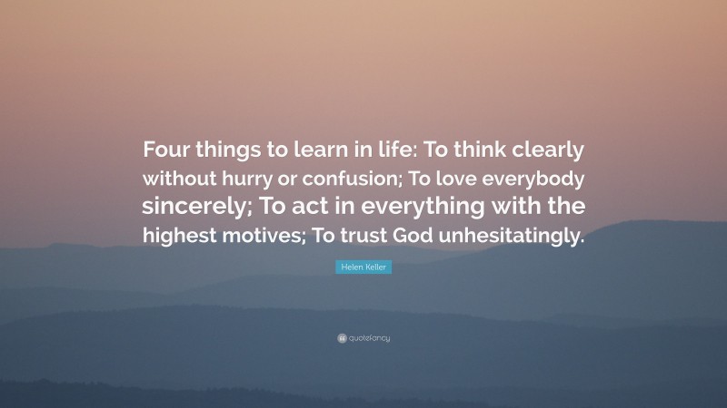 Helen Keller Quote: “Four things to learn in life: To think clearly without hurry or confusion; To love everybody sincerely; To act in everything with the highest motives; To trust God unhesitatingly.”