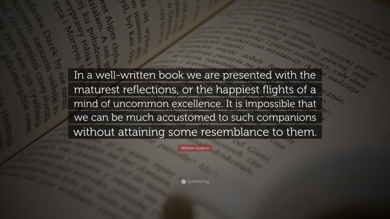 William Godwin Quote: “In a well-written book we are presented with the maturest reflections, or the happiest flights of a mind of uncommon excellence. It is impossible that we can be much accustomed to such companions without attaining some resemblance to them.”