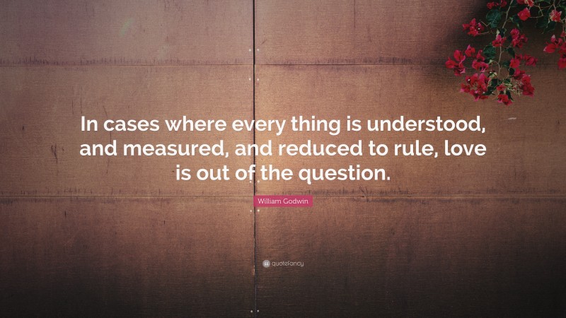 William Godwin Quote: “In cases where every thing is understood, and measured, and reduced to rule, love is out of the question.”