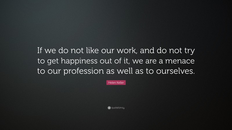 Helen Keller Quote: “If we do not like our work, and do not try to get happiness out of it, we are a menace to our profession as well as to ourselves.”