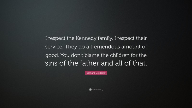 Bernard Goldberg Quote: “I respect the Kennedy family. I respect their service. They do a tremendous amount of good. You don’t blame the children for the sins of the father and all of that.”